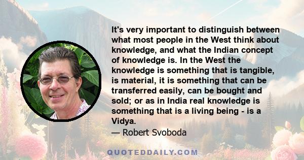 It's very important to distinguish between what most people in the West think about knowledge, and what the Indian concept of knowledge is. In the West the knowledge is something that is tangible, is material, it is