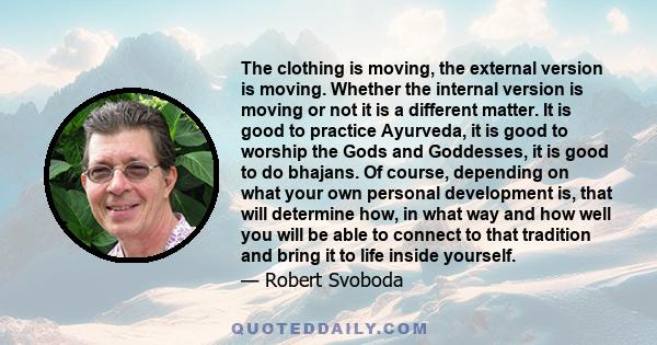 The clothing is moving, the external version is moving. Whether the internal version is moving or not it is a different matter. It is good to practice Ayurveda, it is good to worship the Gods and Goddesses, it is good