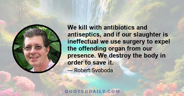 We kill with antibiotics and antiseptics, and if our slaughter is ineffectual we use surgery to expel the offending organ from our presence. We destroy the body in order to save it.