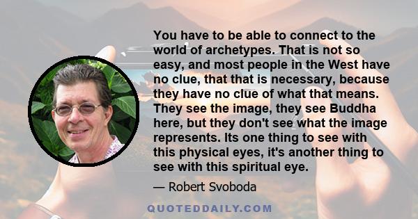 You have to be able to connect to the world of archetypes. That is not so easy, and most people in the West have no clue, that that is necessary, because they have no clue of what that means. They see the image, they