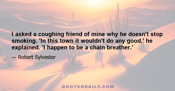 I asked a coughing friend of mine why he doesn't stop smoking. 'In this town it wouldn't do any good,' he explained. 'I happen to be a chain breather.'