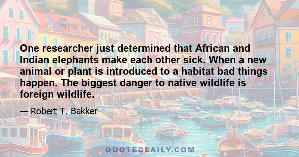 One researcher just determined that African and Indian elephants make each other sick. When a new animal or plant is introduced to a habitat bad things happen. The biggest danger to native wildlife is foreign wildlife.