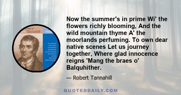 Now the summer's in prime Wi' the flowers richly blooming, And the wild mountain thyme A' the moorlands perfuming. To own dear native scenes Let us journey together, Where glad innocence reigns 'Mang the braes o'