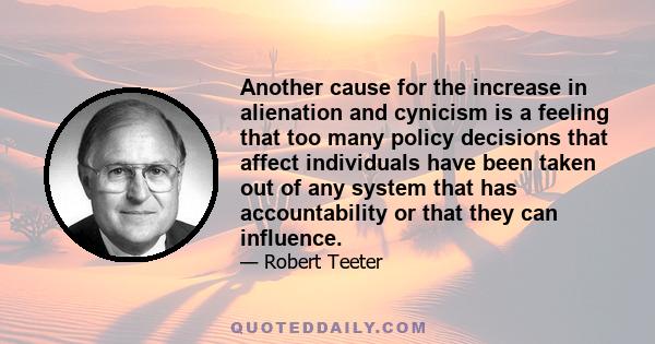 Another cause for the increase in alienation and cynicism is a feeling that too many policy decisions that affect individuals have been taken out of any system that has accountability or that they can influence.