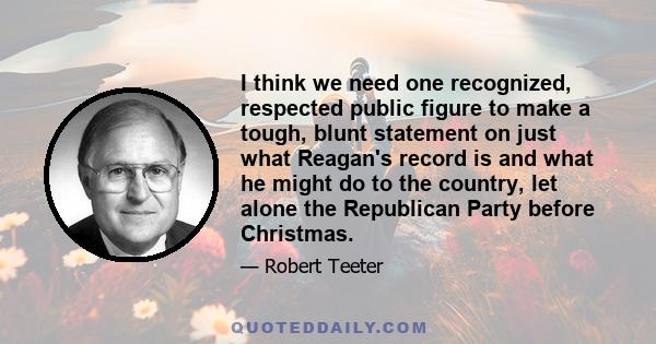 I think we need one recognized, respected public figure to make a tough, blunt statement on just what Reagan's record is and what he might do to the country, let alone the Republican Party before Christmas.