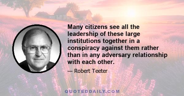 Many citizens see all the leadership of these large institutions together in a conspiracy against them rather than in any adversary relationship with each other.