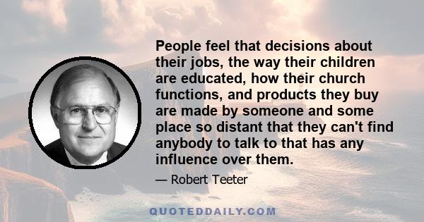 People feel that decisions about their jobs, the way their children are educated, how their church functions, and products they buy are made by someone and some place so distant that they can't find anybody to talk to