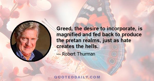 Greed, the desire to incorporate, is magnified and fed back to produce the pretan realms, just as hate creates the hells.