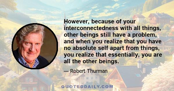 However, because of your interconnectedness with all things, other beings still have a problem, and when you realize that you have no absolute self apart from things, you realize that essentially, you are all the other