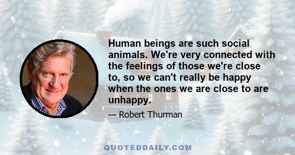 Human beings are such social animals. We're very connected with the feelings of those we're close to, so we can't really be happy when the ones we are close to are unhappy.