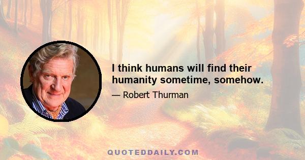 I think humans will find their humanity sometime, somehow.