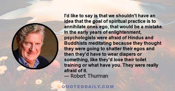 I'd like to say is that we shouldn't have an idea that the goal of spiritual practice is to annihilate ones ego, that would be a mistake. In the early years of enlightenment, psychologists were afraid of Hindus and