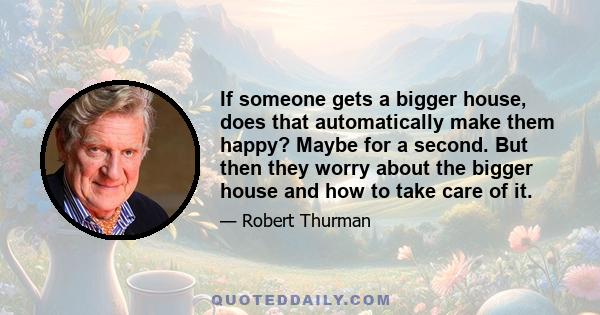 If someone gets a bigger house, does that automatically make them happy? Maybe for a second. But then they worry about the bigger house and how to take care of it.