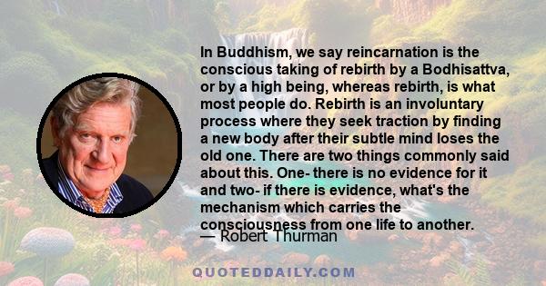 In Buddhism, we say reincarnation is the conscious taking of rebirth by a Bodhisattva, or by a high being, whereas rebirth, is what most people do. Rebirth is an involuntary process where they seek traction by finding a 