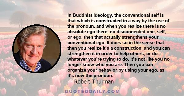 In Buddhist ideology, the conventional self is that which is constructed in a way by the use of the pronoun, and when you realize there is no absolute ego there, no disconnected one, self, or ego, then that actually