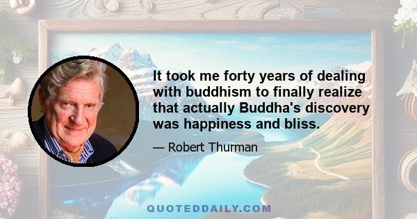 It took me forty years of dealing with buddhism to finally realize that actually Buddha's discovery was happiness and bliss.