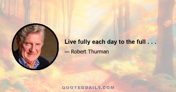 Live fully each day to the full . . .