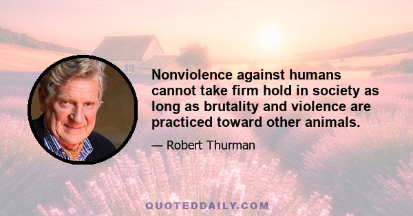 Nonviolence against humans cannot take firm hold in society as long as brutality and violence are practiced toward other animals.