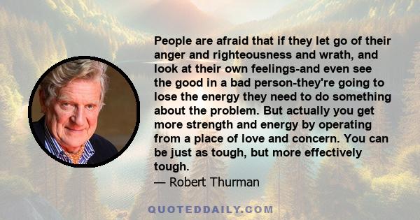 People are afraid that if they let go of their anger and righteousness and wrath, and look at their own feelings-and even see the good in a bad person-they're going to lose the energy they need to do something about the 