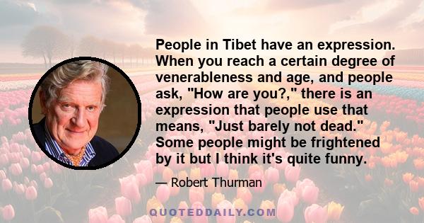 People in Tibet have an expression. When you reach a certain degree of venerableness and age, and people ask, How are you?, there is an expression that people use that means, Just barely not dead. Some people might be