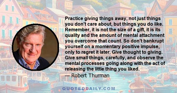 Practice giving things away, not just things you don't care about, but things you do like. Remember, it is not the size of a gift, it is its quality and the amount of mental attachment you overcome that count. So don't