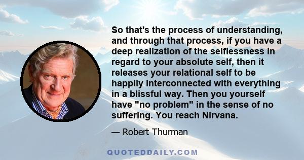 So that's the process of understanding, and through that process, if you have a deep realization of the selflessness in regard to your absolute self, then it releases your relational self to be happily interconnected