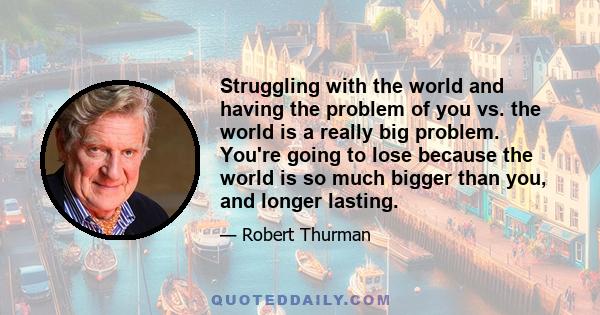 Struggling with the world and having the problem of you vs. the world is a really big problem. You're going to lose because the world is so much bigger than you, and longer lasting.