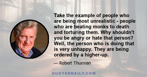 Take the example of people who are being most unrealistic - people who are beating monks to death and torturing them. Why shouldn't you be angry or hate that person? Well, the person who is doing that is very unhappy.