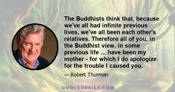 The Buddhists think that, because we've all had infinite previous lives, we've all been each other's relatives. Therefore all of you, in the Buddhist view, in some previous life ... have been my mother - for which I do