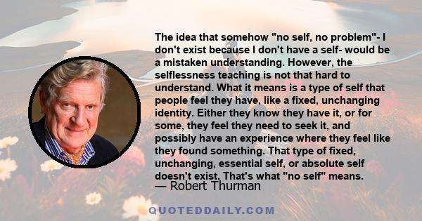 The idea that somehow no self, no problem- I don't exist because I don't have a self- would be a mistaken understanding. However, the selflessness teaching is not that hard to understand. What it means is a type of self 