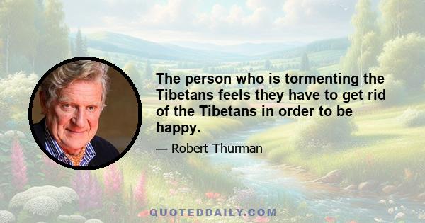 The person who is tormenting the Tibetans feels they have to get rid of the Tibetans in order to be happy.