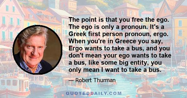 The point is that you free the ego. The ego is only a pronoun. It's a Greek first person pronoun, ergo. When you're in Greece you say, Ergo wants to take a bus, and you don't mean your ego wants to take a bus, like some 