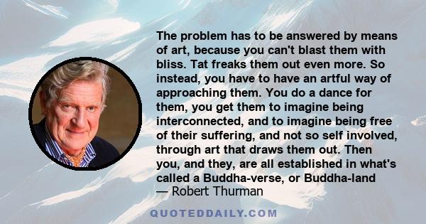 The problem has to be answered by means of art, because you can't blast them with bliss. Tat freaks them out even more. So instead, you have to have an artful way of approaching them. You do a dance for them, you get