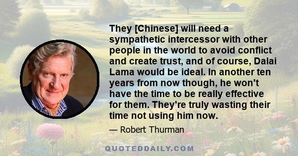 They [Chinese] will need a sympathetic intercessor with other people in the world to avoid conflict and create trust, and of course, Dalai Lama would be ideal. In another ten years from now though, he won't have the