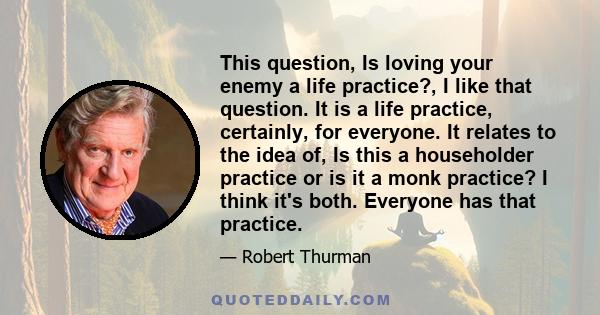 This question, Is loving your enemy a life practice?, I like that question. It is a life practice, certainly, for everyone. It relates to the idea of, Is this a householder practice or is it a monk practice? I think