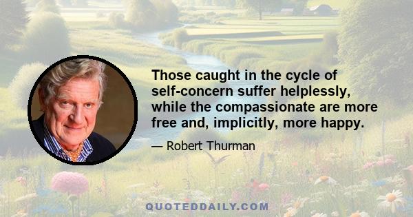 Those caught in the cycle of self-concern suffer helplessly, while the compassionate are more free and, implicitly, more happy.