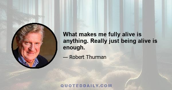 What makes me fully alive is anything. Really just being alive is enough.