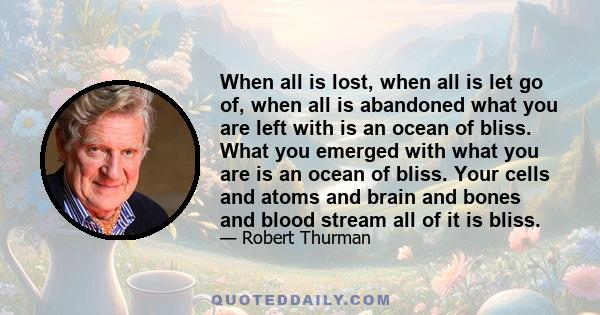 When all is lost, when all is let go of, when all is abandoned what you are left with is an ocean of bliss. What you emerged with what you are is an ocean of bliss. Your cells and atoms and brain and bones and blood