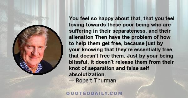 You feel so happy about that, that you feel loving towards these poor being who are suffering in their separateness, and their alienation Then have the problem of how to help them get free, because just by your knowing