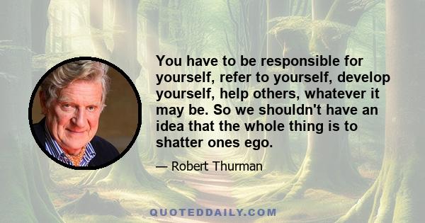 You have to be responsible for yourself, refer to yourself, develop yourself, help others, whatever it may be. So we shouldn't have an idea that the whole thing is to shatter ones ego.