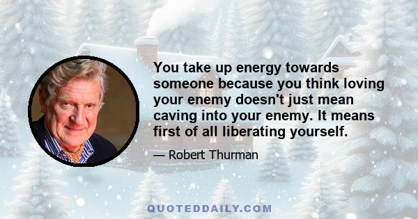 You take up energy towards someone because you think loving your enemy doesn't just mean caving into your enemy. It means first of all liberating yourself.