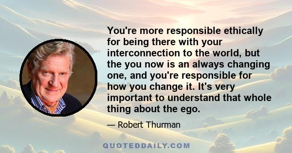 You're more responsible ethically for being there with your interconnection to the world, but the you now is an always changing one, and you're responsible for how you change it. It's very important to understand that