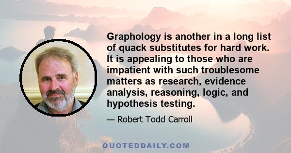 Graphology is another in a long list of quack substitutes for hard work. It is appealing to those who are impatient with such troublesome matters as research, evidence analysis, reasoning, logic, and hypothesis testing.