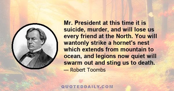 Mr. President at this time it is suicide, murder, and will lose us every friend at the North. You will wantonly strike a hornet's nest which extends from mountain to ocean, and legions now quiet will swarm out and sting 