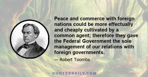 Peace and commerce with foreign nations could be more effectually and cheaply cultivated by a common agent; therefore they gave the Federal Government the sole management of our relations with foreign governments.