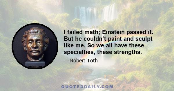 I failed math; Einstein passed it. But he couldn’t paint and sculpt like me. So we all have these specialties, these strengths.