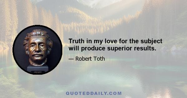 Truth in my love for the subject will produce superior results.