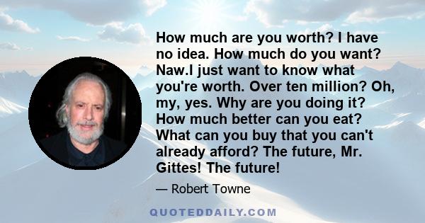 How much are you worth? I have no idea. How much do you want? Naw.I just want to know what you're worth. Over ten million? Oh, my, yes. Why are you doing it? How much better can you eat? What can you buy that you can't