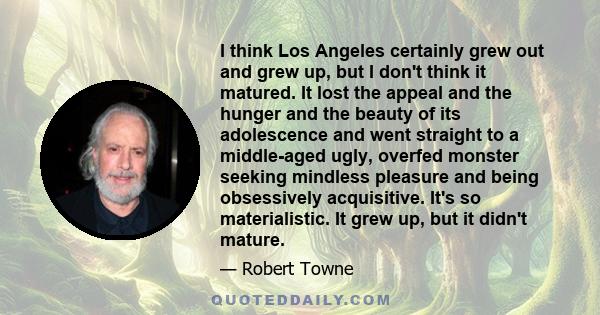 I think Los Angeles certainly grew out and grew up, but I don't think it matured. It lost the appeal and the hunger and the beauty of its adolescence and went straight to a middle-aged ugly, overfed monster seeking