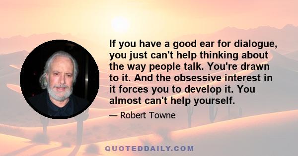 If you have a good ear for dialogue, you just can't help thinking about the way people talk. You're drawn to it. And the obsessive interest in it forces you to develop it. You almost can't help yourself.